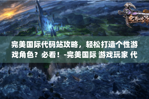 完美国际代码站攻略，轻松打造个性游戏角色？必看！-完美国际 游戏玩家 代码站