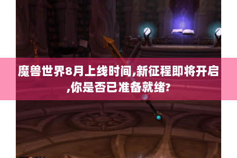 魔兽世界8月上线时间,新征程即将开启,你是否已准备就绪?