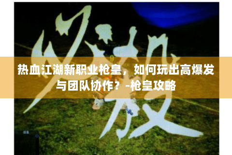 热血江湖新职业枪皇，如何玩出高爆发与团队协作？-枪皇攻略