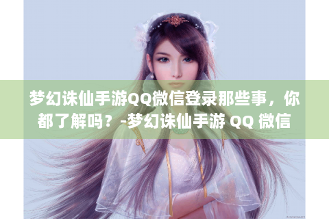 梦幻诛仙手游QQ微信登录那些事，你都了解吗？-梦幻诛仙手游 QQ 微信