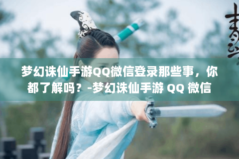 梦幻诛仙手游QQ微信登录那些事，你都了解吗？-梦幻诛仙手游 QQ 微信