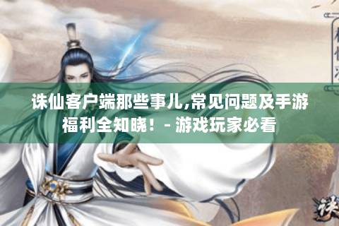 诛仙客户端那些事儿,常见问题及手游福利全知晓！- 游戏玩家必看