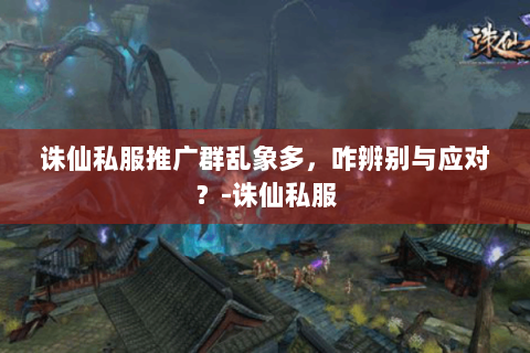诛仙私服推广群乱象多，咋辨别与应对？-诛仙私服