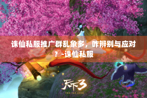 诛仙私服推广群乱象多，咋辨别与应对？-诛仙私服