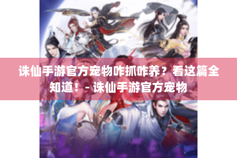 诛仙手游官方宠物咋抓咋养？看这篇全知道！- 诛仙手游官方宠物