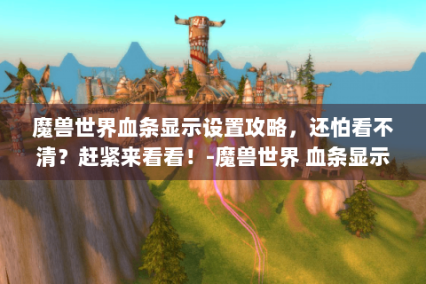 魔兽世界血条显示设置攻略，还怕看不清？赶紧来看看！-魔兽世界 血条显示