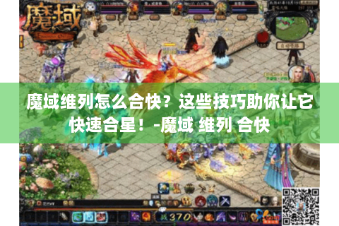 魔域维列怎么合快？这些技巧助你让它快速合星！-魔域 维列 合快