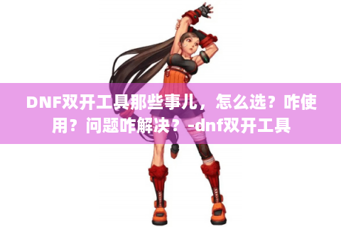 DNF双开工具那些事儿，怎么选？咋使用？问题咋解决？-dnf双开工具