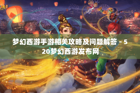 梦幻西游手游相关攻略及问题解答 - 520梦幻西游发布网