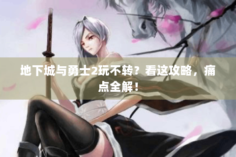 地下城与勇士2玩不转？看这攻略，痛点全解！