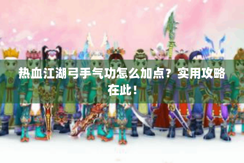 热血江湖弓手气功怎么加点？实用攻略在此！