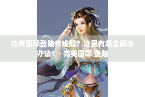 完美国际登陆有难题？这里有超全解决办法！- 完美国际 登陆