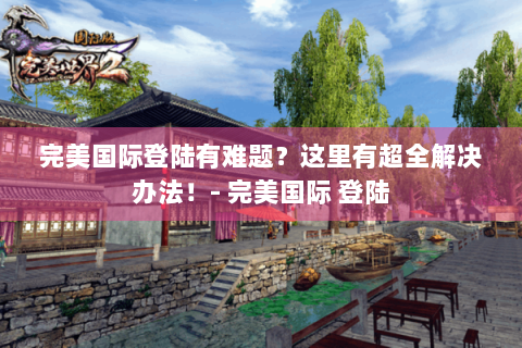 完美国际登陆有难题？这里有超全解决办法！- 完美国际 登陆
