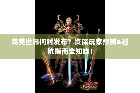 完美世界何时发布？资深玩家预测&避坑指南全知晓！