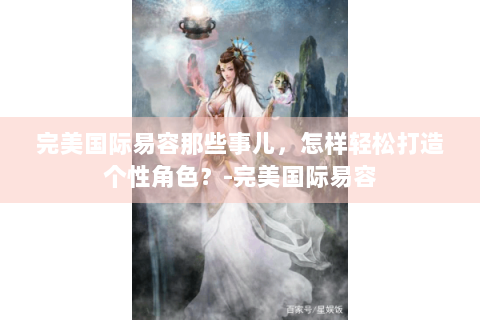完美国际易容那些事儿，怎样轻松打造个性角色？-完美国际易容