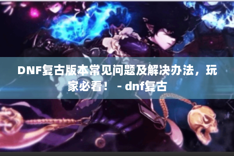 DNF复古版本常见问题及解决办法，玩家必看！ - dnf复古