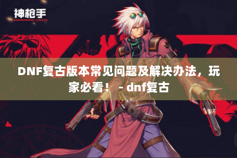 DNF复古版本常见问题及解决办法，玩家必看！ - dnf复古