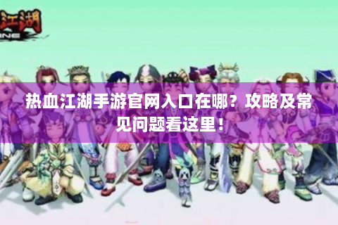 热血江湖手游官网入口在哪？攻略及常见问题看这里！