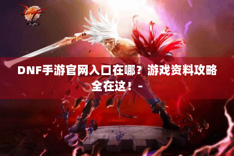 DNF手游官网入口在哪？游戏资料攻略全在这！-
