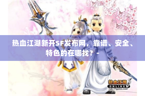 热血江湖新开SF发布网，靠谱、安全、特色的在哪找？-
