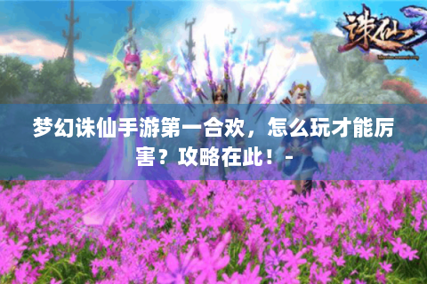 梦幻诛仙手游第一合欢，怎么玩才能厉害？攻略在此！-