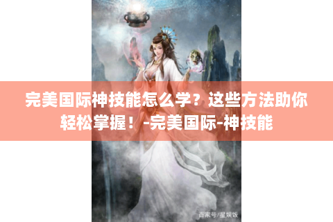 完美国际神技能怎么学？这些方法助你轻松掌握！-完美国际-神技能