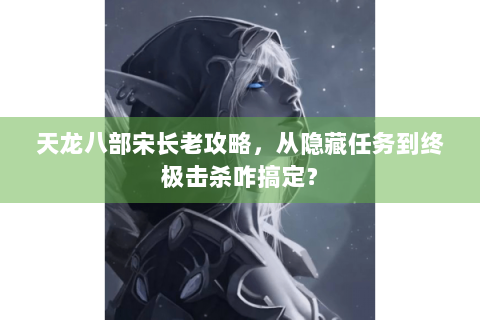 天龙八部宋长老攻略，从隐藏任务到终极击杀咋搞定？