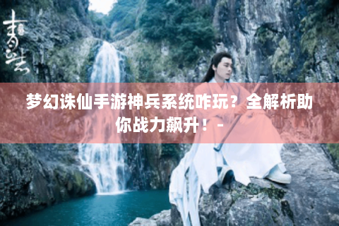 梦幻诛仙手游神兵系统咋玩？全解析助你战力飙升！-