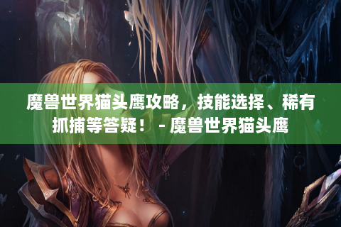 魔兽世界猫头鹰攻略，技能选择、稀有抓捕等答疑！ - 魔兽世界猫头鹰