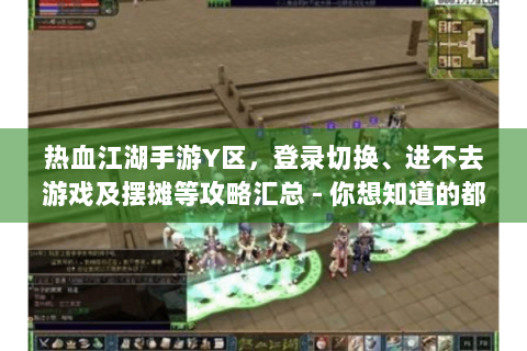 热血江湖手游Y区，登录切换、进不去游戏及摆摊等攻略汇总 - 你想知道的都在这！
