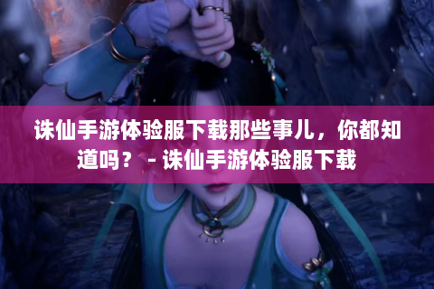 诛仙手游体验服下载那些事儿，你都知道吗？ - 诛仙手游体验服下载