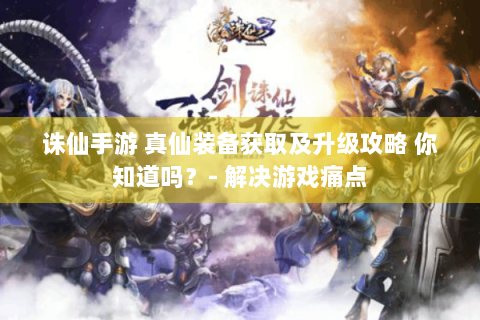 诛仙手游 真仙装备获取及升级攻略 你知道吗？- 解决游戏痛点