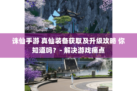 诛仙手游 真仙装备获取及升级攻略 你知道吗？- 解决游戏痛点