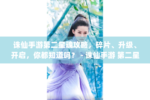 诛仙手游第二星魂攻略，碎片、升级、开启，你都知道吗？ - 诛仙手游 第二星魂