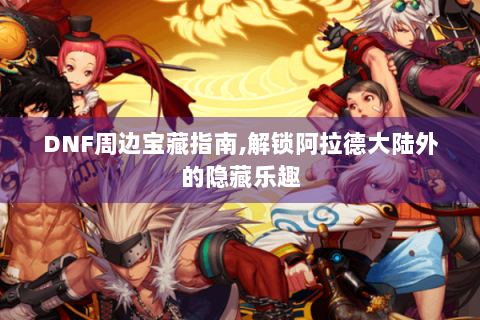 DNF周边宝藏指南,解锁阿拉德大陆外的隐藏乐趣