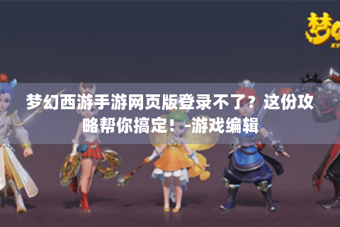 梦幻西游手游网页版登录不了？这份攻略帮你搞定！-游戏编辑