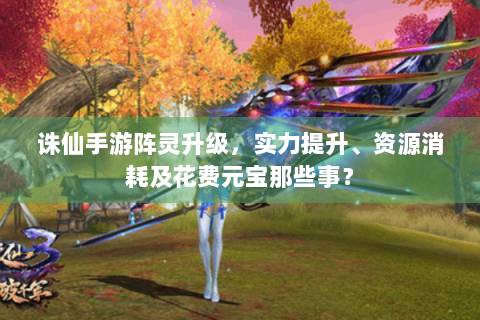 诛仙手游阵灵升级，实力提升、资源消耗及花费元宝那些事？