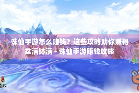 诛仙手游怎么赚钱？这些攻略助你赚得盆满钵满 - 诛仙手游赚钱攻略