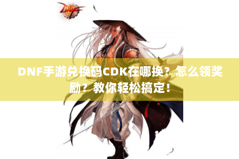 DNF手游兑换码CDK在哪换？怎么领奖励？教你轻松搞定！