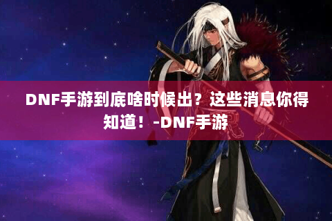 DNF手游到底啥时候出？这些消息你得知道！-DNF手游