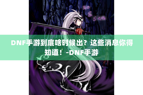 DNF手游到底啥时候出？这些消息你得知道！-DNF手游