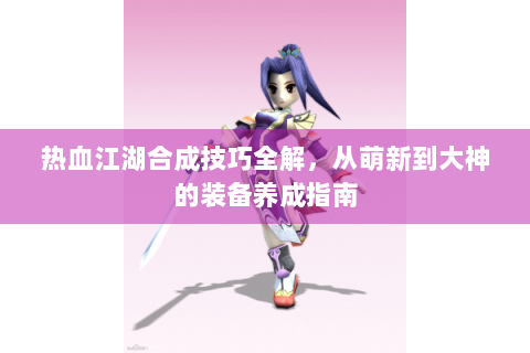 热血江湖合成技巧全解，从萌新到大神的装备养成指南