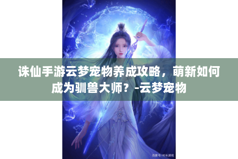 诛仙手游云梦宠物养成攻略，萌新如何成为驯兽大师？-云梦宠物