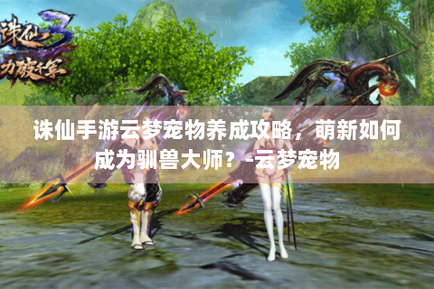 诛仙手游云梦宠物养成攻略，萌新如何成为驯兽大师？-云梦宠物