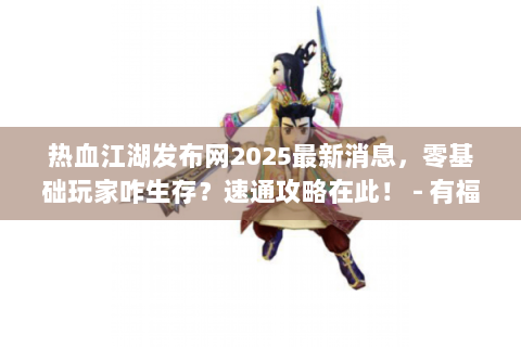 热血江湖发布网2025最新消息，零基础玩家咋生存？速通攻略在此！ - 有福利