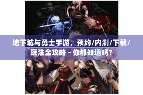 地下城与勇士手游，预约/内测/下载/玩法全攻略 - 你都知道吗？