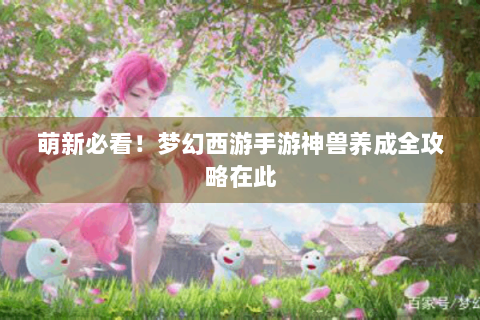 萌新必看！梦幻西游手游神兽养成全攻略在此