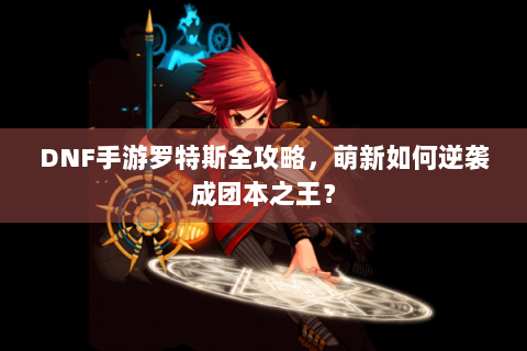DNF手游罗特斯全攻略，萌新如何逆袭成团本之王？