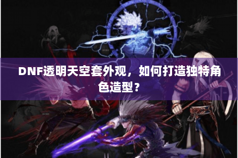 DNF透明天空套外观，如何打造独特角色造型？