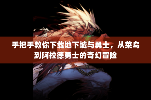 手把手教你下载地下城与勇士，从菜鸟到阿拉德勇士的奇幻冒险